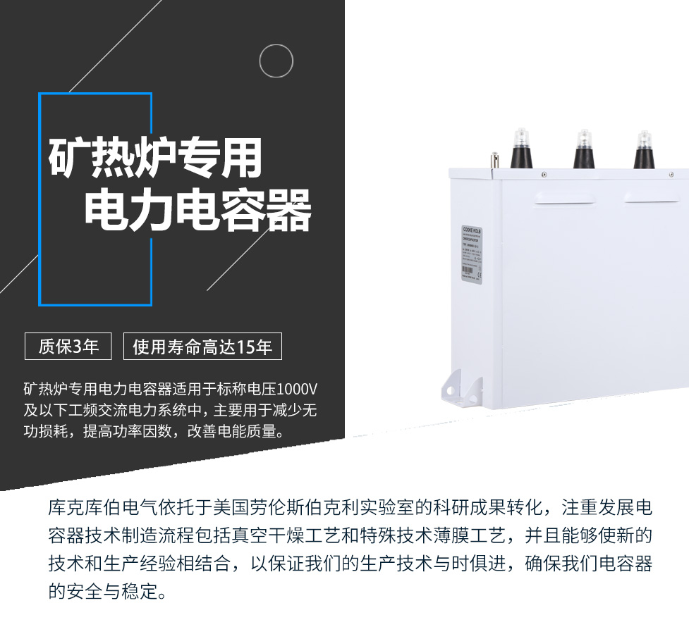 礦熱爐專用電力電容器適用于標稱電壓1000V及以下工頻交流電力系統中，主要用于減少無功損耗，提高功率因數，改善電網質量。產品是在百級凈化、真空操作環境下制造，采用銀鋅鋁聚丙烯金屬化膜，使用美國勞倫斯伯克利實驗室的科研成果，嚴格按照IEC60831-2014及GB/T12747-2017進行生產，確保電力電容器安全穩定，正常使用壽命可達15年以上